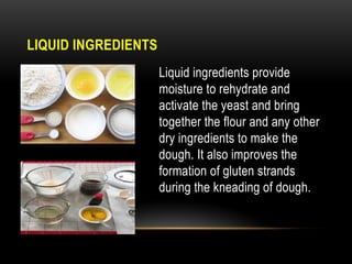 LIQUID INGREDIENTS
Liquid ingredients provide
moisture to rehydrate and
activate the yeast and bring
together the flour and any other
dry ingredients to make the
dough. It also improves the
formation of gluten strands
during the kneading of dough.
 