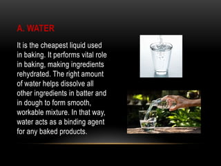 A. WATER
It is the cheapest liquid used
in baking. It performs vital role
in baking, making ingredients
rehydrated. The right amount
of water helps dissolve all
other ingredients in batter and
in dough to form smooth,
workable mixture. In that way,
water acts as a binding agent
for any baked products.
 