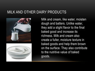 MILK AND OTHER DAIRY PRODUCTS
Milk and cream, like water, moisten
dough and batters. Unlike water,
they add a slight flavor to the final
baked good and increase its
richness. Milk and cream also
create a fuller, moisture texture in
baked goods and help them brown
on the surface. They also contribute
to the nutritive value of baked
goods.
 