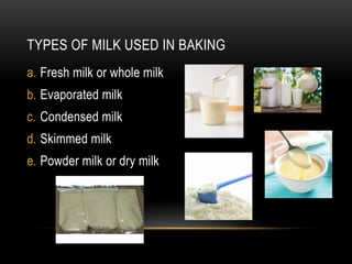 TYPES OF MILK USED IN BAKING
a. Fresh milk or whole milk
b. Evaporated milk
c. Condensed milk
d. Skimmed milk
e. Powder milk or dry milk
 