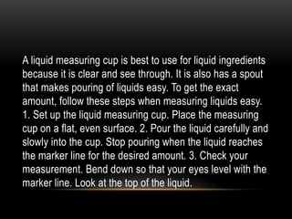 A liquid measuring cup is best to use for liquid ingredients
because it is clear and see through. It is also has a spout
that makes pouring of liquids easy. To get the exact
amount, follow these steps when measuring liquids easy.
1. Set up the liquid measuring cup. Place the measuring
cup on a flat, even surface. 2. Pour the liquid carefully and
slowly into the cup. Stop pouring when the liquid reaches
the marker line for the desired amount. 3. Check your
measurement. Bend down so that your eyes level with the
marker line. Look at the top of the liquid.
 