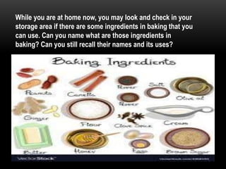 While you are at home now, you may look and check in your
storage area if there are some ingredients in baking that you
can use. Can you name what are those ingredients in
baking? Can you still recall their names and its uses?
 