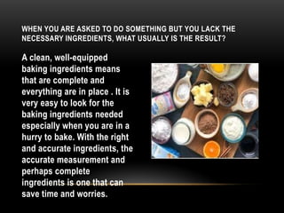 WHEN YOU ARE ASKED TO DO SOMETHING BUT YOU LACK THE
NECESSARY INGREDIENTS, WHAT USUALLY IS THE RESULT?
A clean, well-equipped
baking ingredients means
that are complete and
everything are in place . It is
very easy to look for the
baking ingredients needed
especially when you are in a
hurry to bake. With the right
and accurate ingredients, the
accurate measurement and
perhaps complete
ingredients is one that can
save time and worries.
 