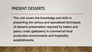 PRESENT DESSERTS
• This unit covers the knowledge and skills in
presenting the various and specialized techniques
of desserts presentation required by bakers and
pastry cooks (patissiers) in commercial food
production environments and hospitality
establishments.
 
