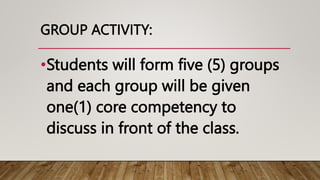 GROUP ACTIVITY:
•Students will form five (5) groups
and each group will be given
one(1) core competency to
discuss in front of the class.
 
