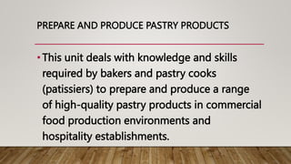 PREPARE AND PRODUCE PASTRY PRODUCTS
•This unit deals with knowledge and skills
required by bakers and pastry cooks
(patissiers) to prepare and produce a range
of high-quality pastry products in commercial
food production environments and
hospitality establishments.
 