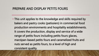 PREPARE AND DISPLAY PETITS FOURS
• This unit applies to the knowledge and skills required by
bakers and pastry cooks (patissiers) in commercial food
production environments and hospitality establishments.
It covers the production, display and service of a wide
range of petits fours including petits fours glaces,
marzipan-based petits fours and caramelized fruits and
nuts served as petits fours, to a level of high and
consistent quality.
 