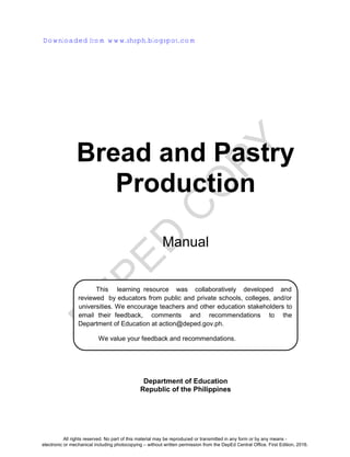 D
E
P
E
D
C
O
P
Y
Bread and Pastry
Production
Manual
Department of Education
Republic of the Philippines
We value your feedback and recommendations.
This learning resource was collaboratively developed and
reviewed by educators from public and private schools, colleges, and/or
universities. We encourage teachers and other education stakeholders to
email their feedback, comments and recommendations to the
Department of Education at action@deped.gov.ph.
All rights reserved. No part of this material may be reproduced or transmitted in any form or by any means -
electronic or mechanical including photocopying – without written permission from the DepEd Central Office. First Edition, 2016.
Downloaded from www.shsph.blogspot.com
 