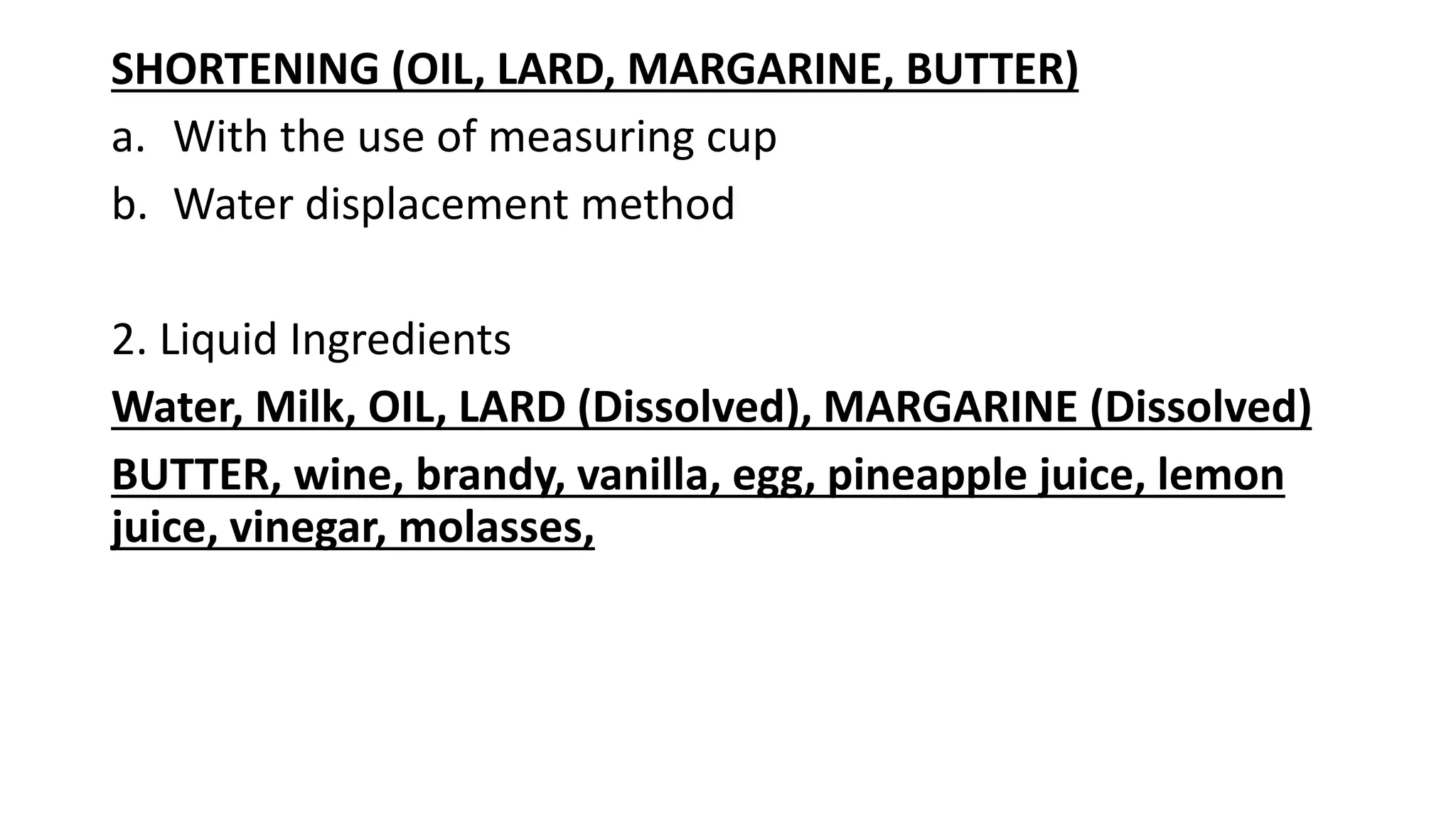 SHORTENING (OIL, LARD, MARGARINE, BUTTER)
a. With the use of measuring cup
b. Water displacement method
2. Liquid Ingredients
Water, Milk, OIL, LARD (Dissolved), MARGARINE (Dissolved)
BUTTER, wine, brandy, vanilla, egg, pineapple juice, lemon
juice, vinegar, molasses,
 