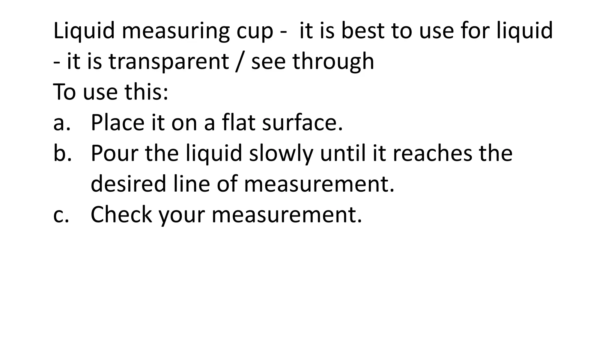 Liquid measuring cup - it is best to use for liquid
- it is transparent / see through
To use this:
a. Place it on a flat surface.
b. Pour the liquid slowly until it reaches the
desired line of measurement.
c. Check your measurement.
 