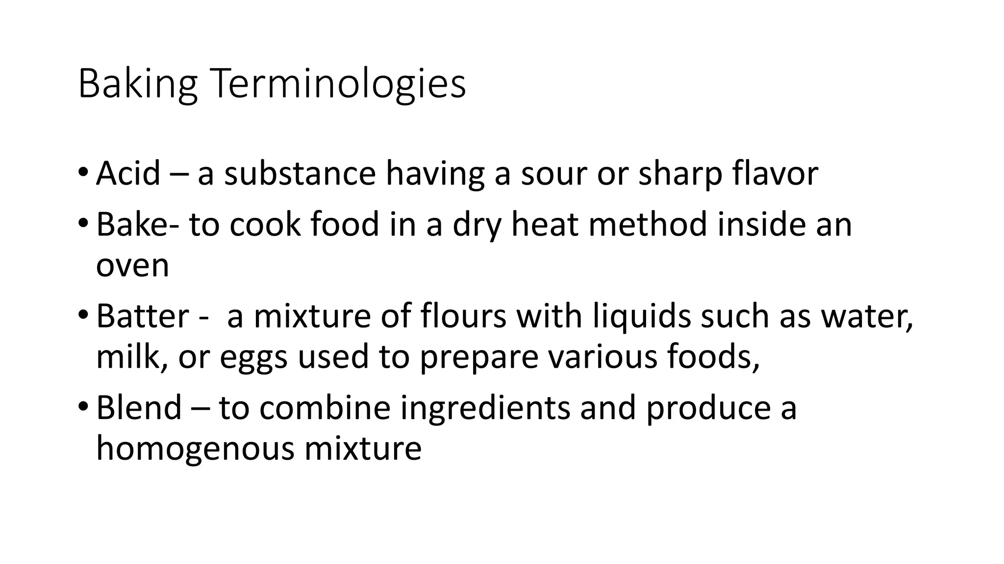 Baking Terminologies
• Acid – a substance having a sour or sharp flavor
• Bake- to cook food in a dry heat method inside an
oven
• Batter - a mixture of flours with liquids such as water,
milk, or eggs used to prepare various foods,
• Blend – to combine ingredients and produce a
homogenous mixture
 