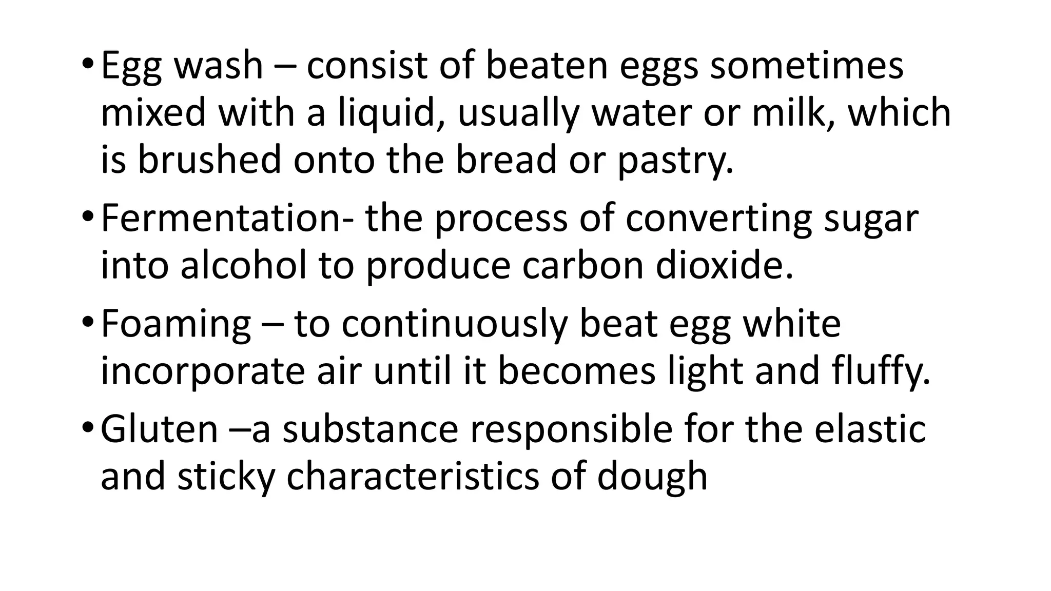 •Egg wash – consist of beaten eggs sometimes
mixed with a liquid, usually water or milk, which
is brushed onto the bread or pastry.
•Fermentation- the process of converting sugar
into alcohol to produce carbon dioxide.
•Foaming – to continuously beat egg white
incorporate air until it becomes light and fluffy.
•Gluten –a substance responsible for the elastic
and sticky characteristics of dough
 