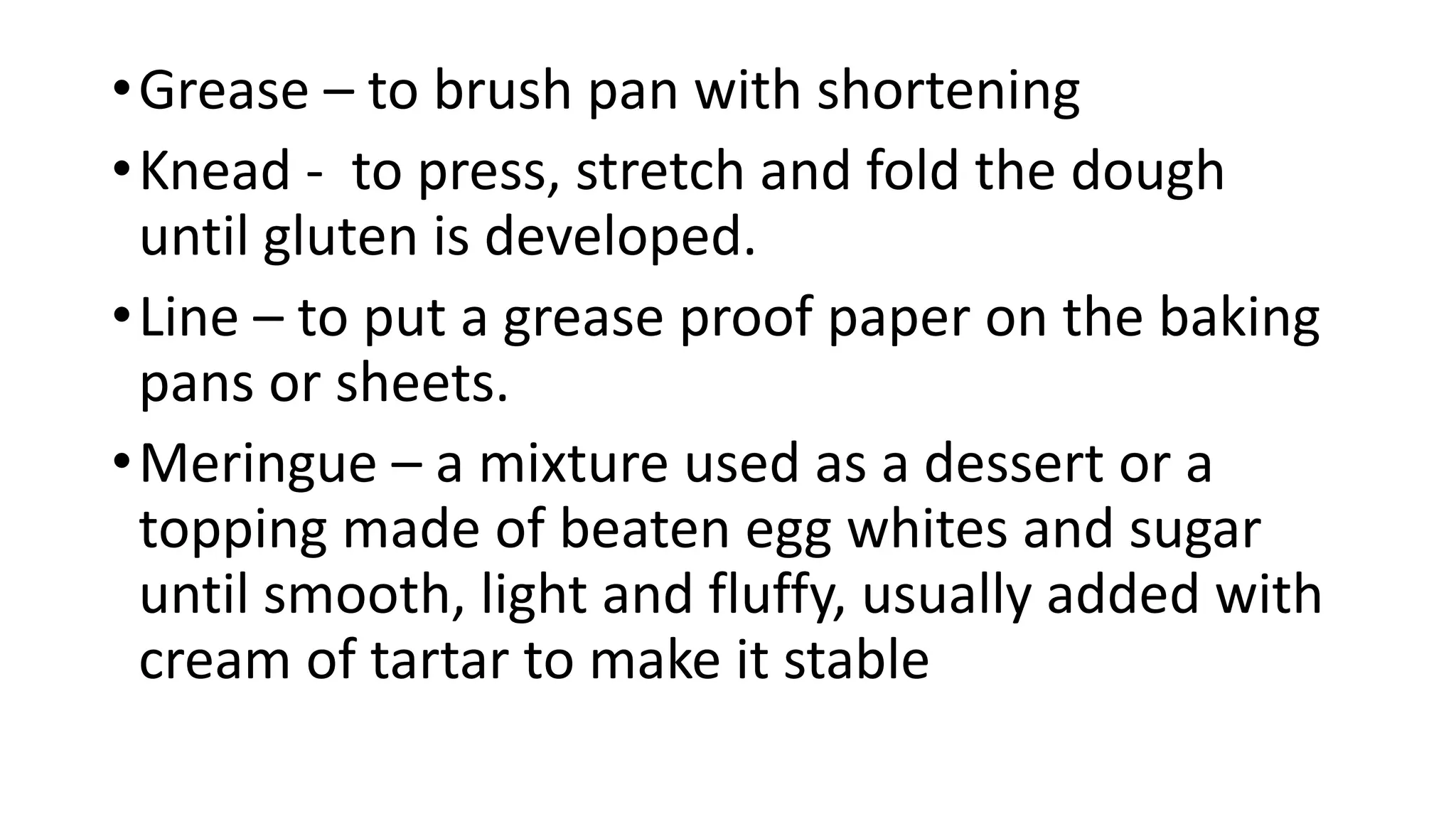 •Grease – to brush pan with shortening
•Knead - to press, stretch and fold the dough
until gluten is developed.
•Line – to put a grease proof paper on the baking
pans or sheets.
•Meringue – a mixture used as a dessert or a
topping made of beaten egg whites and sugar
until smooth, light and fluffy, usually added with
cream of tartar to make it stable
 