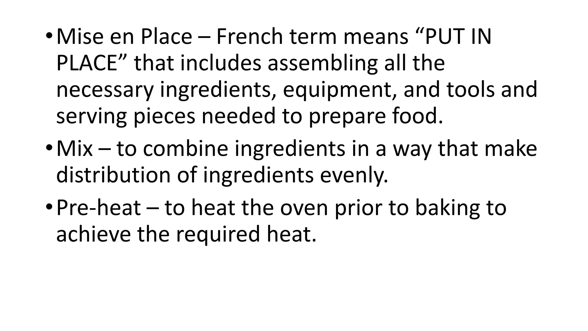 •Mise en Place – French term means “PUT IN
PLACE” that includes assembling all the
necessary ingredients, equipment, and tools and
serving pieces needed to prepare food.
•Mix – to combine ingredients in a way that make
distribution of ingredients evenly.
•Pre-heat – to heat the oven prior to baking to
achieve the required heat.
 