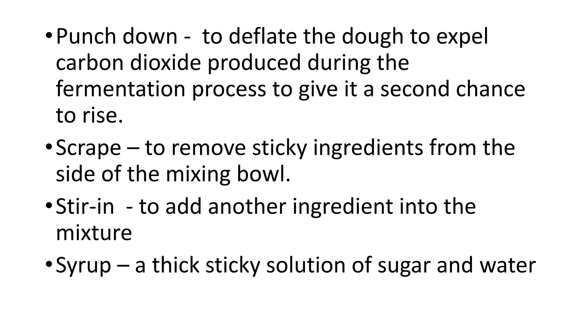 •Punch down - to deflate the dough to expel
carbon dioxide produced during the
fermentation process to give it a second chance
to rise.
•Scrape – to remove sticky ingredients from the
side of the mixing bowl.
•Stir-in - to add another ingredient into the
mixture
•Syrup – a thick sticky solution of sugar and water
 