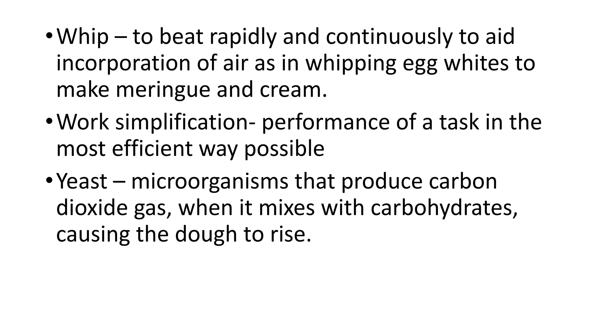 •Whip – to beat rapidly and continuously to aid
incorporation of air as in whipping egg whites to
make meringue and cream.
•Work simplification- performance of a task in the
most efficient way possible
•Yeast – microorganisms that produce carbon
dioxide gas, when it mixes with carbohydrates,
causing the dough to rise.
 