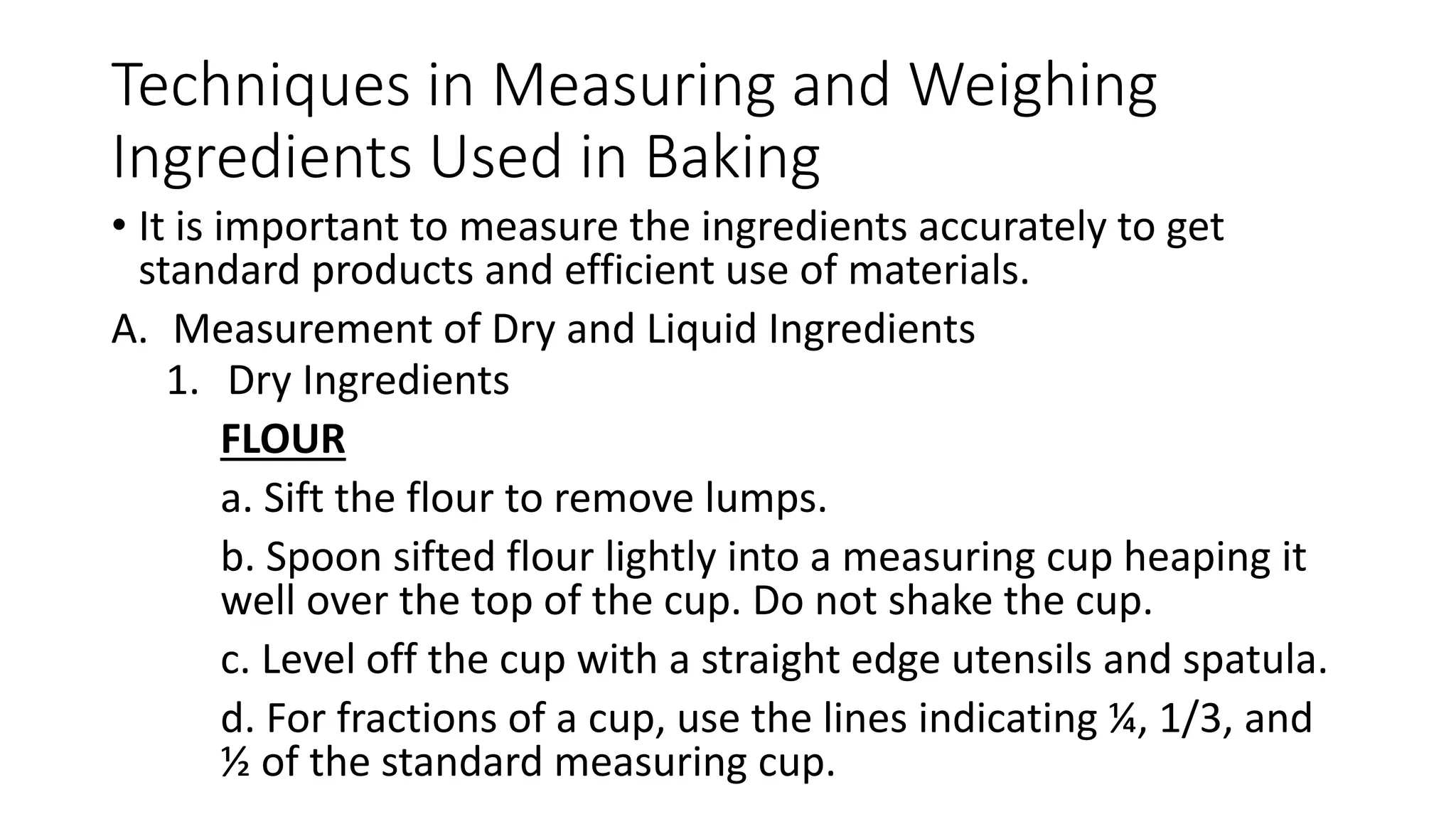 Techniques in Measuring and Weighing
Ingredients Used in Baking
• It is important to measure the ingredients accurately to get
standard products and efficient use of materials.
A. Measurement of Dry and Liquid Ingredients
1. Dry Ingredients
FLOUR
a. Sift the flour to remove lumps.
b. Spoon sifted flour lightly into a measuring cup heaping it
well over the top of the cup. Do not shake the cup.
c. Level off the cup with a straight edge utensils and spatula.
d. For fractions of a cup, use the lines indicating ¼, 1/3, and
½ of the standard measuring cup.
 