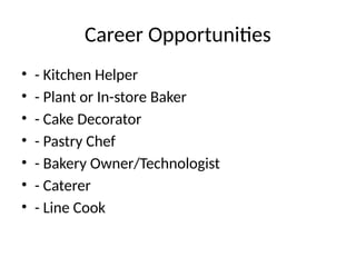 Career Opportunities
• - Kitchen Helper
• - Plant or In-store Baker
• - Cake Decorator
• - Pastry Chef
• - Bakery Owner/Technologist
• - Caterer
• - Line Cook
 