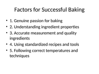 Factors for Successful Baking
• 1. Genuine passion for baking
• 2. Understanding ingredient properties
• 3. Accurate measurement and quality
ingredients
• 4. Using standardized recipes and tools
• 5. Following correct temperatures and
techniques
 