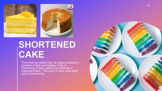 SHORTENED
CAKE
This what we called high fat cakes because it
contains a high percentage of fat or
shortening. It also called conventional or
creamed cakes. This type of cake uses solid
type of shortening.
10
 