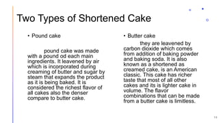 Two Types of Shortened Cake
• Pound cake
pound cake was made
with a pound od each main
ingredients. It leavened by air
which is incorporated during
creaming of butter and sugar by
steam that expands the product
as it is being baked. It is
considered the richest flavor of
all cakes also the denser
compare to butter cake.
• Butter cake
they are leavened by
carbon dioxide which comes
from addition of baking powder
and baking soda. It is also
known as a shortened as
creamed cake, is an American
classic. This cake has richer
taste that most of all other
cakes and its is lighter cake in
volume. The flavor
combinations that can be made
from a butter cake is limitless.
15
 