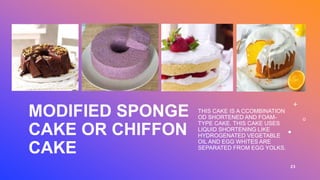 MODIFIED SPONGE
CAKE OR CHIFFON
CAKE
THIS CAKE IS A CCOMBINATION
OD SHORTENED AND FOAM-
TYPE CAKE. THIS CAKE USES
LIQUID SHORTENING LIKE
HYDROGENATED VEGETABLE
OIL AND EGG WHITES ARE
SEPARATED FROM EGG YOLKS.
23
 