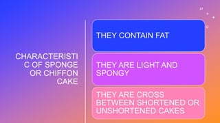 CHARACTERISTI
C OF SPONGE
OR CHIFFON
CAKE
27
THEY CONTAIN FAT
THEY ARE LIGHT AND
SPONGY
THEY ARE CROSS
BETWEEN SHORTENED OR
UNSHORTENED CAKES
 