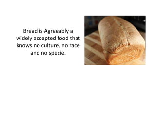Bread is Agreeably a
widely accepted food that
knows no culture, no race
     and no specie.
 