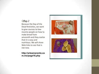 Step 2.
Because the Day of the
Dead festivities, we want
to give courses to low-
income people on how to
make bread from
amaranth and they realize
that it is easy and
nutritious. We will share
Web links to see that is
not new.

http://arteamaranto.co
m.mx/page16.php
 