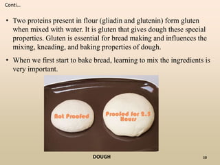 10
• Two proteins present in flour (gliadin and glutenin) form gluten
when mixed with water. It is gluten that gives dough these special
properties. Gluten is essential for bread making and influences the
mixing, kneading, and baking properties of dough.
• When we first start to bake bread, learning to mix the ingredients is
very important.
Conti…
DOUGH
 