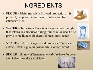 15
INGREDIENTS
• FLOUR – Main ingredient in bread production. It is
primarily responsible for bread structure and bite
characteristics.
• WATER – Transforms flour into a visco elastic dough
that retains gas produced during fermentation and it also
provides medium of all chemical reaction to occur.
• YEAST – It ferment sugars and produces CO2 gas and
ethanol. It thus, give us porous and leavened bread.
• SUGAR – Source of fermentable carbohydrate for yeast
and it also provides sweet taste.
 
