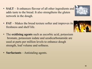 16
• SALT – It enhances flavour of all other ingredients and
adds taste to the bread. It also strengthens the gluten
network in the dough.
• FAT – Makes the bread texture softer and improves its
freshness and shelf life.
• The oxidising agents such as ascorbic acid, potassium
bromate, potassium iodate and azodicarbonamide are
used at parts per million levels to enhance dough
strength, loaf volume and softness.
• Surfactants – Antistaling agents.
 