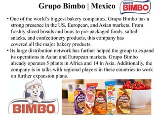 29
• One of the world’s biggest bakery companies, Grupo Bimbo has a
strong presence in the US, European, and Asian markets. From
freshly sliced breads and buns to pre-packaged foods, salted
snacks, and confectionery products, this company has
covered all the major bakery products.
• Its large distribution network has further helped the group to expand
its operations in Asian and European markets. Grupo Bimbo
already operates 5 plants in Africa and 14 in Asia. Additionally, the
company is in talks with regional players in these countries to work
on further expansion plans.
Grupo Bimbo | Mexico
 