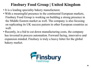 30
• It is a leading speciality bakery manufacturer.
• With a meaningful presence in the continental European markets,
Finsbury Food Group is working on building a strong presence in
the Middle Eastern market as well. The company is also focusing
on replicating its UK success pattern in other European countries as
well.
• Recently, in a bid to cut down manufacturing costs, the company
has invested in process automation. Forward facing, innovative and
expansion minded. Finsbury is truly a heavy hitter for the global
bakery market.
Finsbury Food Group | United Kingdom
 