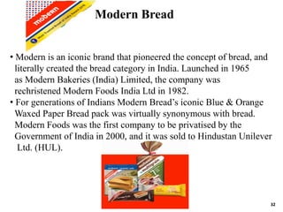 32
• Modern is an iconic brand that pioneered the concept of bread, and
literally created the bread category in India. Launched in 1965
as Modern Bakeries (India) Limited, the company was
rechristened Modern Foods India Ltd in 1982.
• For generations of Indians Modern Bread’s iconic Blue & Orange
Waxed Paper Bread pack was virtually synonymous with bread.
Modern Foods was the first company to be privatised by the
Government of India in 2000, and it was sold to Hindustan Unilever
Ltd. (HUL).
Modern Bread
 
