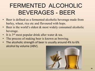 33
FERMENTED ALCOHOLIC
BEVERAGES - BEER
• Beer is defined as a fermented alcoholic beverage made from
barley, wheat, rice etc and flavoured with hops.
• Beer is the world’s oldest & most widely consumed alcoholic
beverage.
• It is 3rd most popular drink after water & tea.
• The process of making beer is known as brewing.
• The alcoholic strength of beer is usually around 4% to 6%
alcohol by volume (ABV).
 