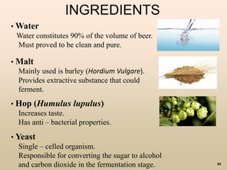 34
INGREDIENTS
• Water
Water constitutes 90% of the volume of beer.
Must proved to be clean and pure.
• Malt
Mainly used is barley (Hordium Vulgare).
Provides extractive substance that could
ferment.
• Hop (Humulus lupulus)
Increases taste.
Has anti – bacterial properties.
• Yeast
Single – celled organism.
Responsible for converting the sugar to alcohol
and carbon dioxide in the fermentation stage.
 