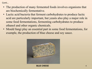 • The production of many fermented foods involves organisms that
are biochemically fermentative.
• Lactic acid bacteria that ferment carbohydrates to produce lactic
acid are particularly important, but yeasts also play a major role in
some food fermentations, fermenting carbohydrates to produce
ethanol and other organic chemicals.
• Mould fungi play an essential part in some food fermentations, for
example, the production of blue cheese and soy sauce.
BLUE CHEESE
Conti…
4
 