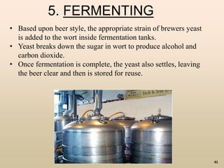 41
5. FERMENTING
• Based upon beer style, the appropriate strain of brewers yeast
is added to the wort inside fermentation tanks.
• Yeast breaks down the sugar in wort to produce alcohol and
carbon dioxide.
• Once fermentation is complete, the yeast also settles, leaving
the beer clear and then is stored for reuse.
 