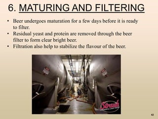 42
6. MATURING AND FILTERING
• Beer undergoes maturation for a few days before it is ready
to filter.
• Residual yeast and protein are removed through the beer
filter to form clear bright beer.
• Filtration also help to stabilize the flavour of the beer.
 