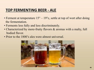 46
• Ferment at temperature 15° – 19°c, settle at top of wort after doing
the fermentation.
• Ferments less fully and less discriminately.
• Characterized by more-fruity flavors & aromas with a malty, full
bodied flavor.
• Prior to the 1800’s ales were almost universal.
TOP FERMENTING BEER - ALE
 