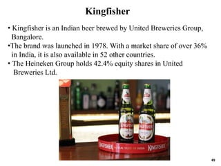 49
• Kingfisher is an Indian beer brewed by United Breweries Group,
Bangalore.
•The brand was launched in 1978. With a market share of over 36%
in India, it is also available in 52 other countries.
• The Heineken Group holds 42.4% equity shares in United
Breweries Ltd.
Kingfisher
 