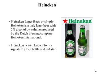 50
• Heineken Lager Beer, or simply
Heineken is a pale lager beer with
5% alcohol by volume produced
by the Dutch brewing company
Heineken International.
• Heineken is well known for its
signature green bottle and red star.
Heineken
 