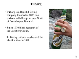 51
• Tuborg is a Danish brewing
company founded in 1873 on a
harbour in Hellerup, an area North
of Copenhagen, Denmark.
• Since 1970 it has been part of
the Carlsberg Group.
• In Tuborg, pilsner was brewed for
the first time in 1880.
Tuborg
 