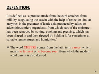 54
DEFENITION:
It is defined as “a product made from the curd obtained from
milk by coagulating the casein with the help of rennet or similar
enzymes in the presence of lactic acid produced by added or
adventitious micro-organisms, from which part of the moisture
has been removed by cutting, cooking and pressing, which has
been shaped in and then ripened by holding it for sometimes at
suitable temperatures and humidities.”
 The word CHEESE comes from the latin term caseus, which
means to ferment or to become sour, from which the modern
word casein is also derived.
 
