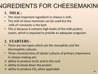 58
NGREDIENTS FOR CHEESEMAKING
1. MILK :
• The most important ingredient in cheese is milk.
• The milk of many mammals can be used but the
milk of ruminants is the best.
• This is because it contains high levels of the milk protein,
casein, which is required to provide an adequate coagulum.
2. STARTERS :
• There are two types which are the mesophilic and the
thermophilic cultures.
• Three characteristics of starter cultures of primary importance
in cheese making are:
 ability to produce lactic acid in the curd
 ability to break down the protein
 ability to produce CO2 when applicable.
 
