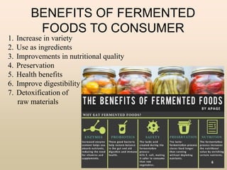 BENEFITS OF FERMENTED
FOODS TO CONSUMER
1. Increase in variety
2. Use as ingredients
3. Improvements in nutritional quality
4. Preservation
5. Health benefits
6. Improve digestibility
7. Detoxification of
raw materials
6
 