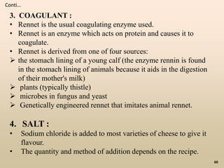 60
Conti…
3. COAGULANT :
• Rennet is the usual coagulating enzyme used.
• Rennet is an enzyme which acts on protein and causes it to
coagulate.
• Rennet is derived from one of four sources:
 the stomach lining of a young calf (the enzyme rennin is found
in the stomach lining of animals because it aids in the digestion
of their mother's milk)
 plants (typically thistle)
 microbes in fungus and yeast
 Genetically engineered rennet that imitates animal rennet.
4. SALT :
• Sodium chloride is added to most varieties of cheese to give it
flavour.
• The quantity and method of addition depends on the recipe.
 