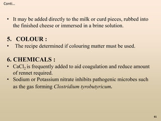 61
Conti…
• It may be added directly to the milk or curd pieces, rubbed into
the finished cheese or immersed in a brine solution.
5. COLOUR :
• The recipe determined if colouring matter must be used.
6. CHEMICALS :
• CaCl2 is frequently added to aid coagulation and reduce amount
of rennet required.
• Sodium or Potassium nitrate inhibits pathogenic microbes such
as the gas forming Clostridium tyrobutyricum.
 