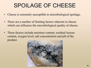 64
SPOILAGE OF CHEESE
• Cheese is extremely susceptible to microbiological spoilage.
• There are a number of limiting factors inherent in cheese
which can influence the microbiological quality of cheese.
• These factors include moisture content, residual lactose
content, oxygen level, salt concentration and pH of the
product.
 